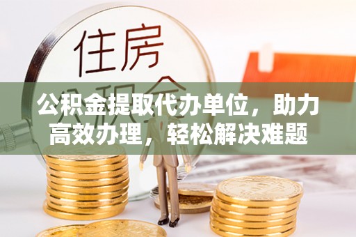 涞水公积金提取代办单位，助力高效办理，轻松解决难题