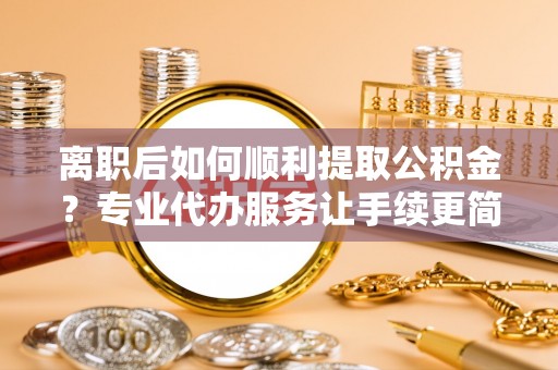 涞水离职后如何顺利提取公积金？专业代办服务让手续更简单