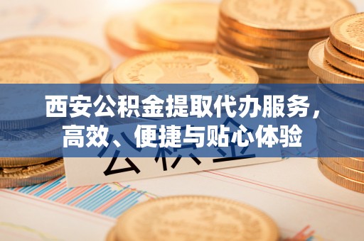 涞水西安公积金提取代办服务，高效、便捷与贴心体验