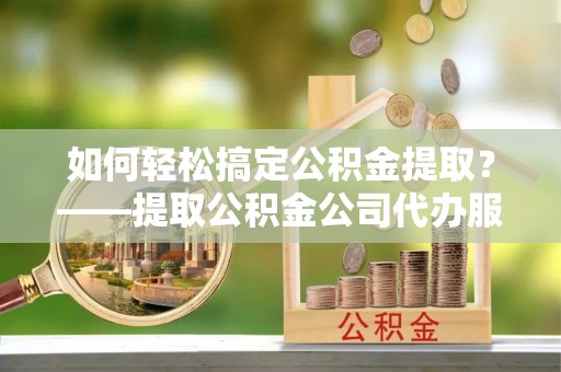 涞水如何轻松搞定公积金提取？——提取公积金公司代办服务全解析